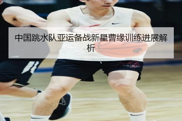 中国跳水队亚运备战新星曹缘训练进展解析